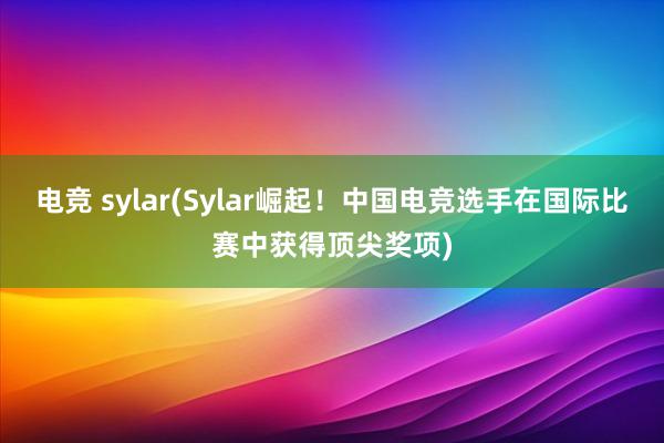 电竞 sylar(Sylar崛起！中国电竞选手在国际比赛中获得顶尖奖项)