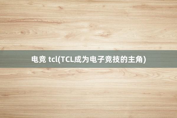 电竞 tcl(TCL成为电子竞技的主角)