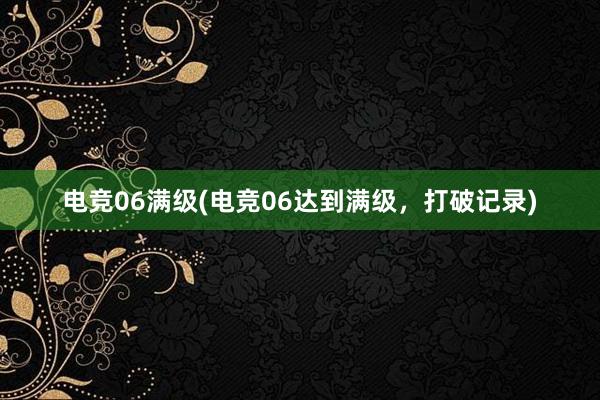 电竞06满级(电竞06达到满级，打破记录)