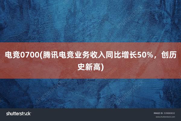 电竞0700(腾讯电竞业务收入同比增长50%，创历史新高)