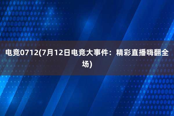 电竞0712(7月12日电竞大事件：精彩直播嗨翻全场)