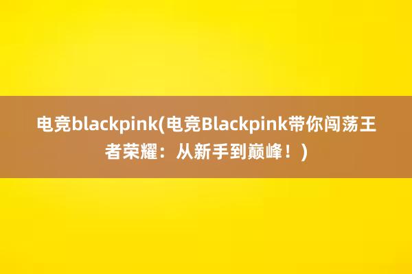 电竞blackpink(电竞Blackpink带你闯荡王者荣耀：从新手到巅峰！)