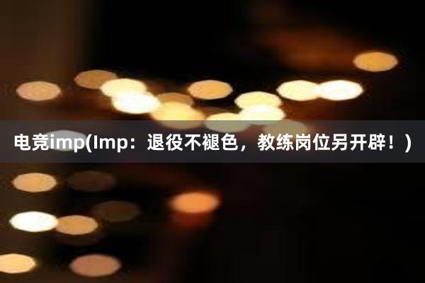 电竞imp(Imp：退役不褪色，教练岗位另开辟！)