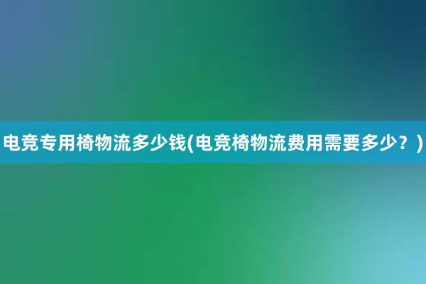 电竞专用椅物流多少钱(电竞椅物流费用需要多少？)