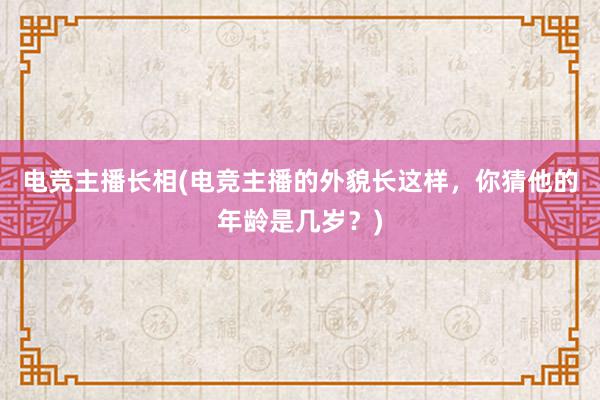 电竞主播长相(电竞主播的外貌长这样，你猜他的年龄是几岁？)