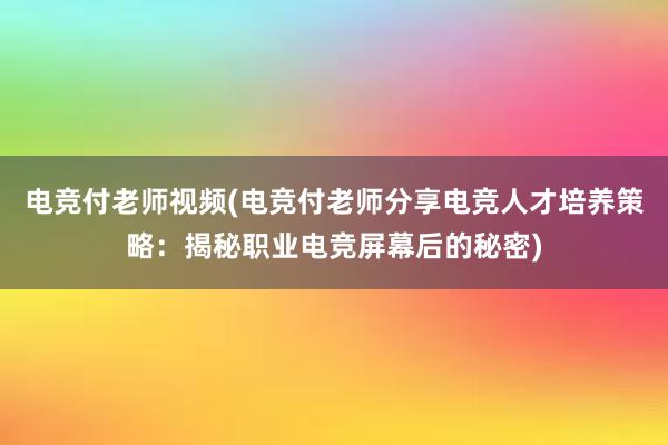 电竞付老师视频(电竞付老师分享电竞人才培养策略：揭秘职业电竞屏幕后的秘密)