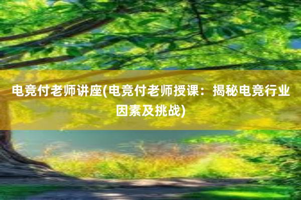 电竞付老师讲座(电竞付老师授课：揭秘电竞行业因素及挑战)