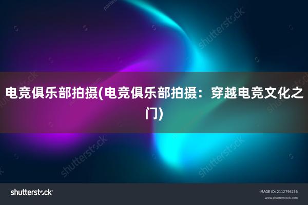 电竞俱乐部拍摄(电竞俱乐部拍摄：穿越电竞文化之门)