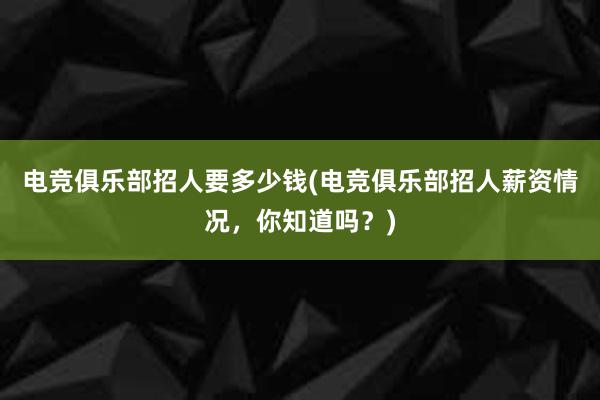 电竞俱乐部招人要多少钱(电竞俱乐部招人薪资情况，你知道吗？)