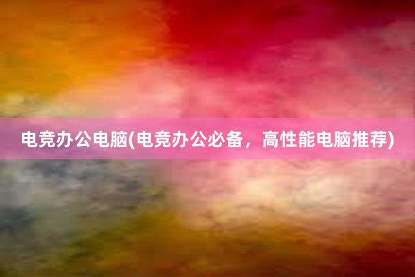 电竞办公电脑(电竞办公必备，高性能电脑推荐)