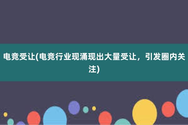 电竞受让(电竞行业现涌现出大量受让，引发圈内关注)