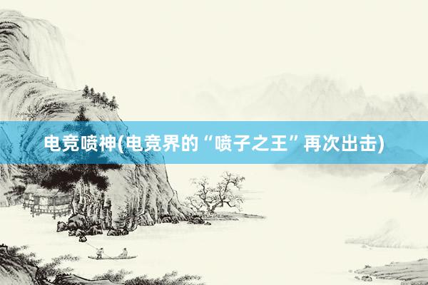 电竞喷神(电竞界的“喷子之王”再次出击)