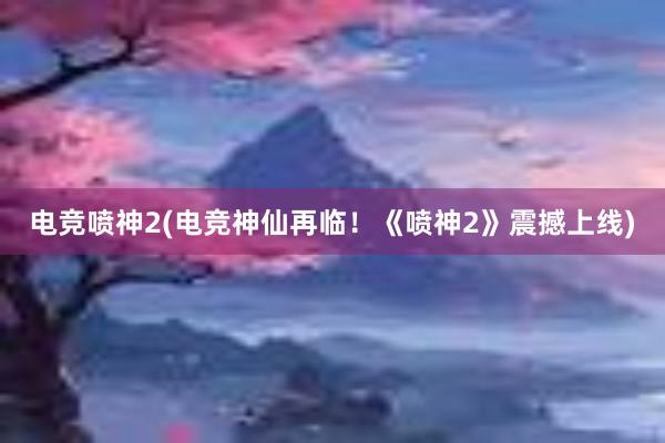 电竞喷神2(电竞神仙再临！《喷神2》震撼上线)