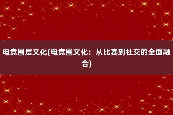 电竞圈层文化(电竞圈文化：从比赛到社交的全面融合)