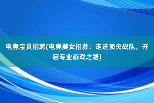 电竞宝贝招聘(电竞美女招募：走进顶尖战队，开启专业游戏之路)