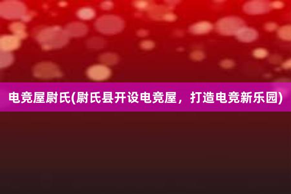 电竞屋尉氏(尉氏县开设电竞屋，打造电竞新乐园)