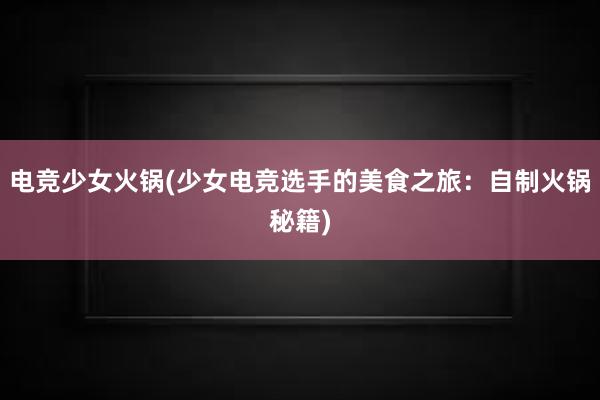 电竞少女火锅(少女电竞选手的美食之旅：自制火锅秘籍)