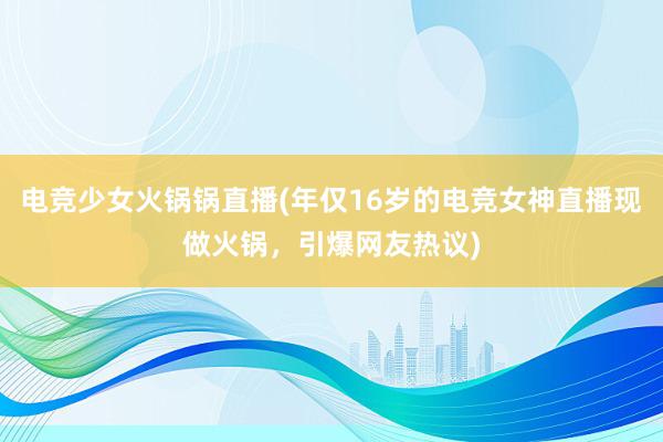 电竞少女火锅锅直播(年仅16岁的电竞女神直播现做火锅，引爆网友热议)