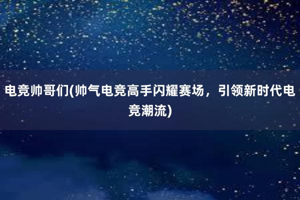 电竞帅哥们(帅气电竞高手闪耀赛场，引领新时代电竞潮流)