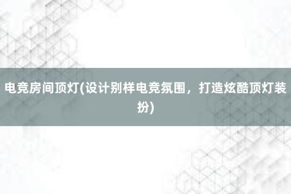 电竞房间顶灯(设计别样电竞氛围，打造炫酷顶灯装扮)