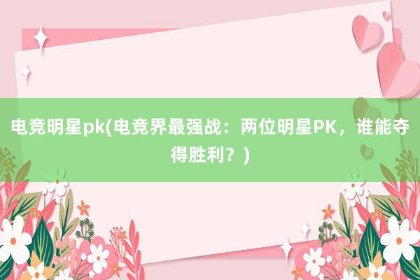 电竞明星pk(电竞界最强战：两位明星PK，谁能夺得胜利？)