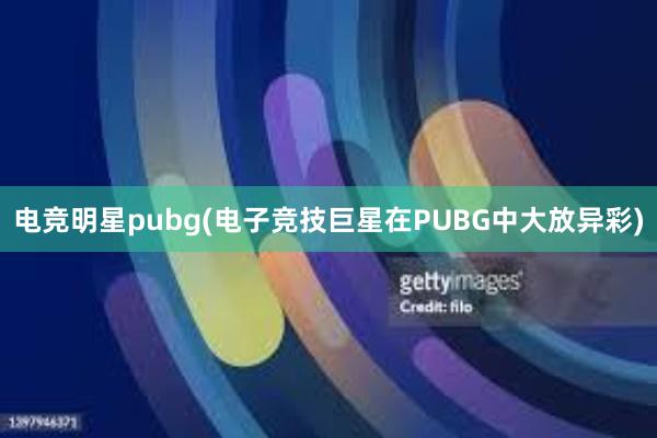 电竞明星pubg(电子竞技巨星在PUBG中大放异彩)