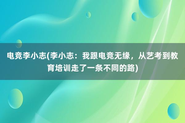 电竞李小志(李小志：我跟电竞无缘，从艺考到教育培训走了一条不同的路)