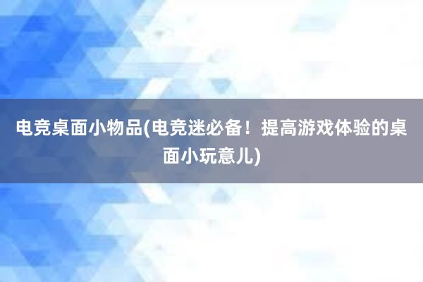 电竞桌面小物品(电竞迷必备！提高游戏体验的桌面小玩意儿)