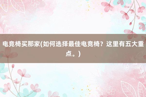 电竞椅买那家(如何选择最佳电竞椅？这里有五大重点。)