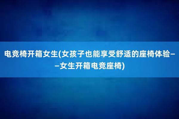 电竞椅开箱女生(女孩子也能享受舒适的座椅体验——女生开箱电竞座椅)