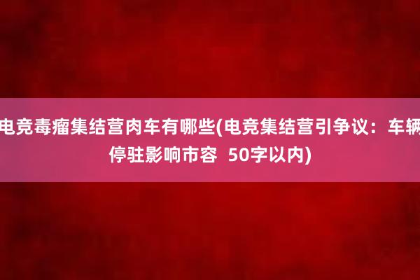 电竞毒瘤集结营肉车有哪些(电竞集结营引争议：车辆停驻影响市容  50字以内)