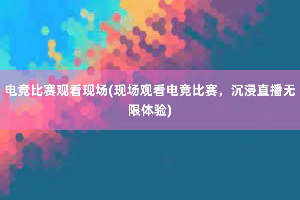 电竞比赛观看现场(现场观看电竞比赛，沉浸直播无限体验)