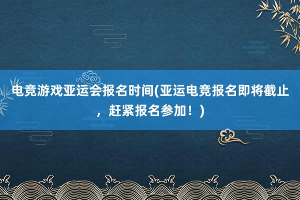 电竞游戏亚运会报名时间(亚运电竞报名即将截止，赶紧报名参加！)