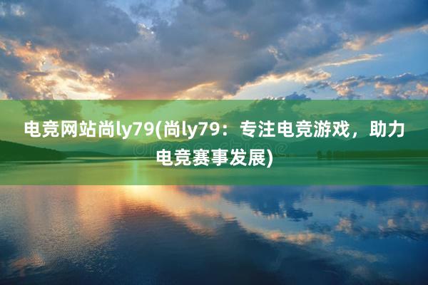 电竞网站尚ly79(尚ly79：专注电竞游戏，助力电竞赛事发展)