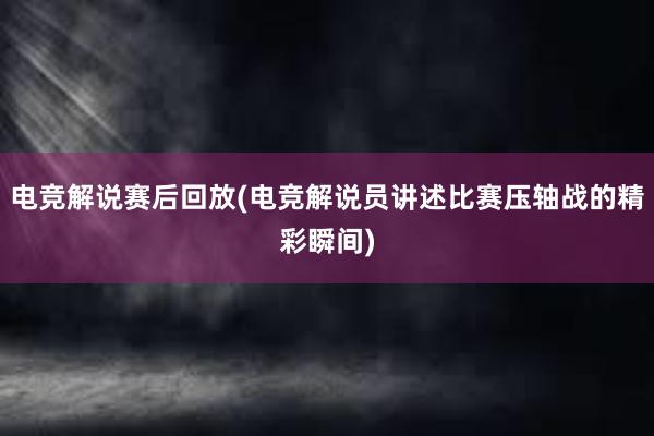 电竞解说赛后回放(电竞解说员讲述比赛压轴战的精彩瞬间)