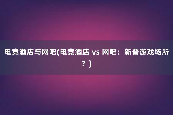 电竞酒店与网吧(电竞酒店 vs 网吧：新晋游戏场所？)