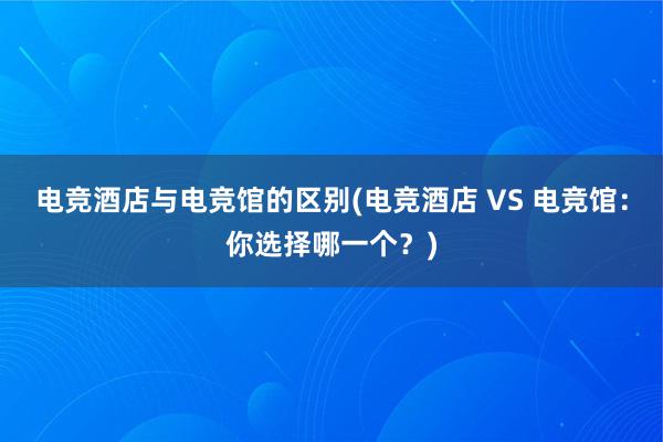 电竞酒店与电竞馆的区别(电竞酒店 VS 电竞馆：你选择哪一个？)