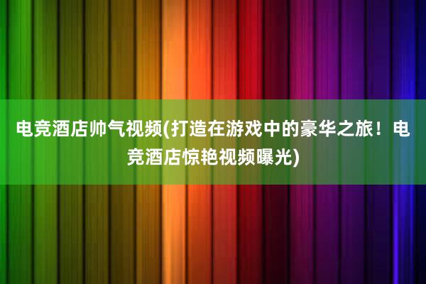 电竞酒店帅气视频(打造在游戏中的豪华之旅！电竞酒店惊艳视频曝光)