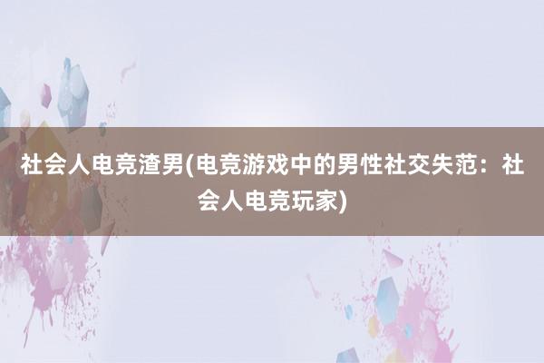 社会人电竞渣男(电竞游戏中的男性社交失范：社会人电竞玩家)