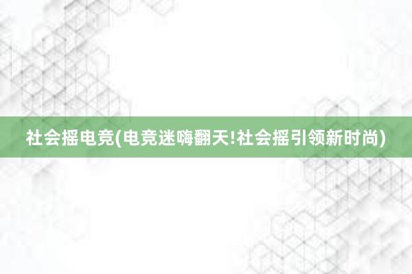 社会摇电竞(电竞迷嗨翻天!社会摇引领新时尚)