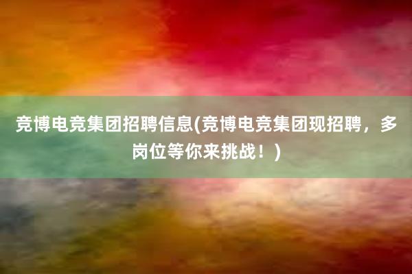 竞博电竞集团招聘信息(竞博电竞集团现招聘，多岗位等你来挑战！)