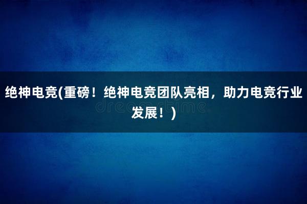 绝神电竞(重磅！绝神电竞团队亮相，助力电竞行业发展！)