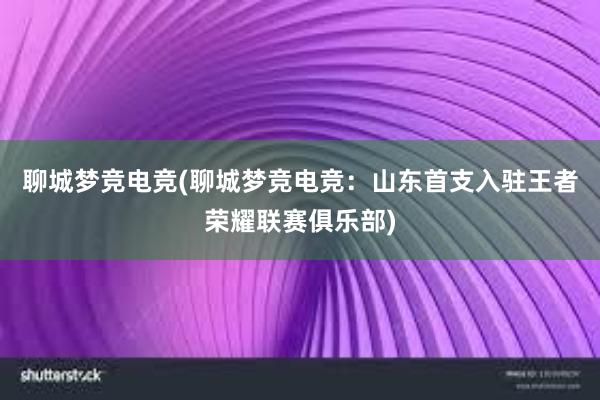 聊城梦竞电竞(聊城梦竞电竞：山东首支入驻王者荣耀联赛俱乐部)