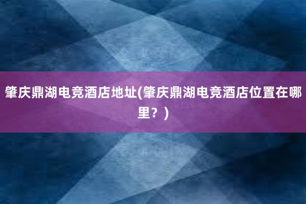 肇庆鼎湖电竞酒店地址(肇庆鼎湖电竞酒店位置在哪里？)