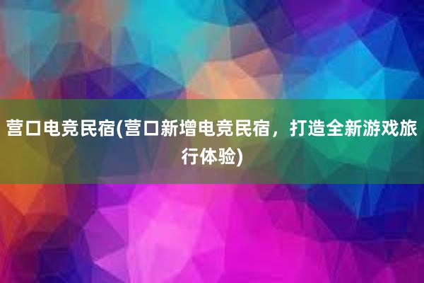 营口电竞民宿(营口新增电竞民宿，打造全新游戏旅行体验)