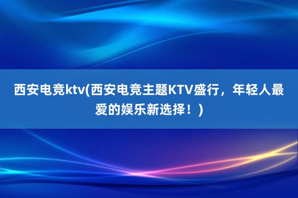 西安电竞ktv(西安电竞主题KTV盛行，年轻人最爱的娱乐新选择！)