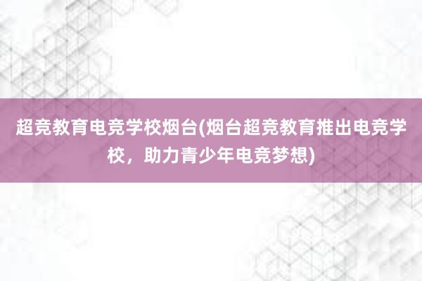 超竞教育电竞学校烟台(烟台超竞教育推出电竞学校，助力青少年电竞梦想)