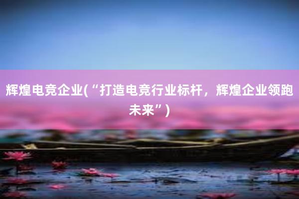 辉煌电竞企业(“打造电竞行业标杆，辉煌企业领跑未来”)