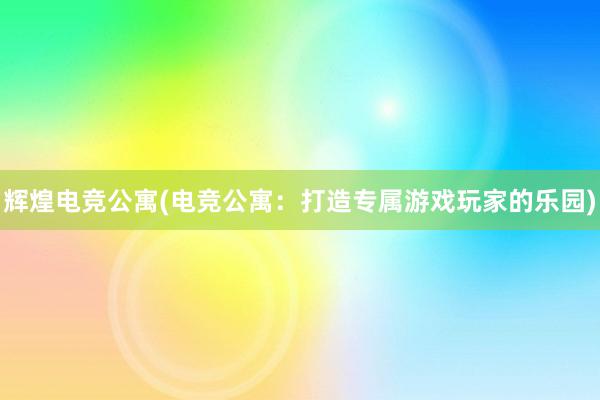 辉煌电竞公寓(电竞公寓：打造专属游戏玩家的乐园)