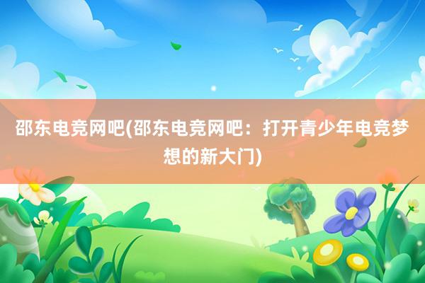 邵东电竞网吧(邵东电竞网吧：打开青少年电竞梦想的新大门)